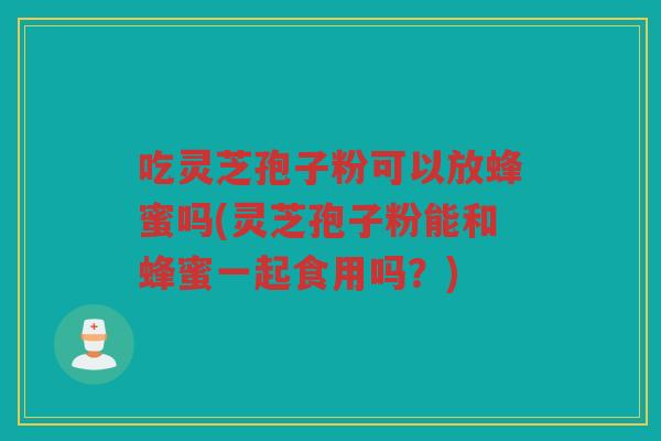 吃灵芝孢子粉可以放蜂蜜吗(灵芝孢子粉能和蜂蜜一起食用吗？)