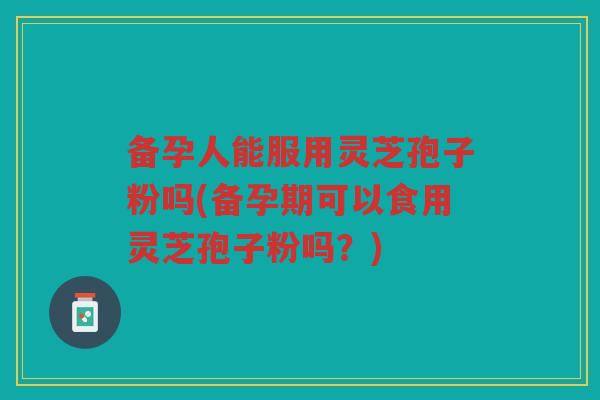 备孕人能服用灵芝孢子粉吗(备孕期可以食用灵芝孢子粉吗？)
