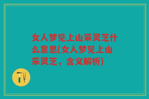 女人梦见上山采灵芝什么意思(女人梦见上山采灵芝，含义解析)
