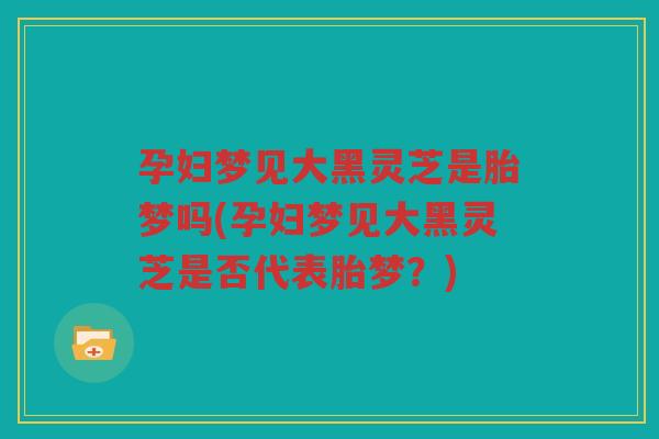 孕妇梦见大黑灵芝是胎梦吗(孕妇梦见大黑灵芝是否代表胎梦？)