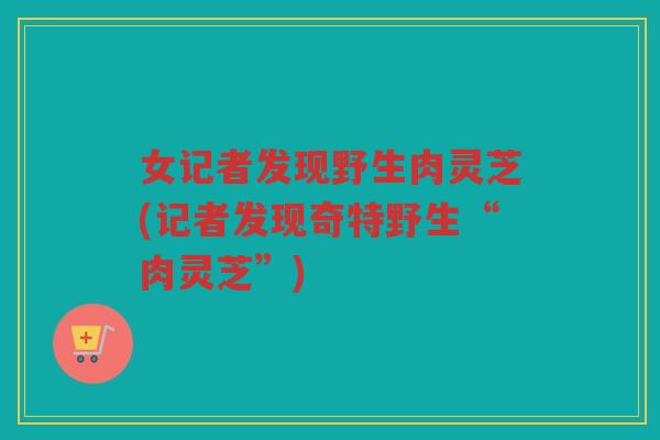 女记者发现野生肉灵芝(记者发现奇特野生“肉灵芝”)