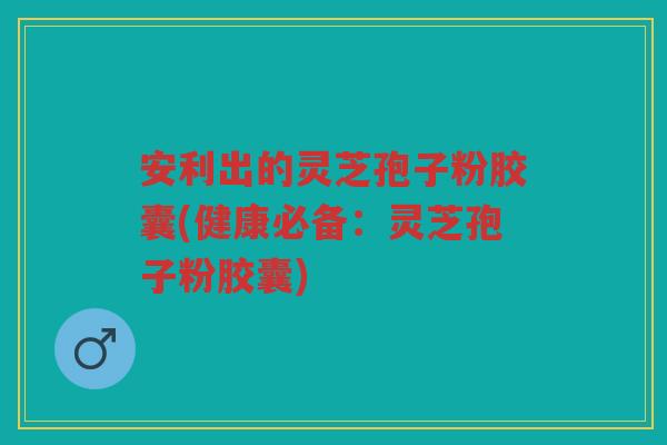安利出的灵芝孢子粉胶囊(健康必备：灵芝孢子粉胶囊)