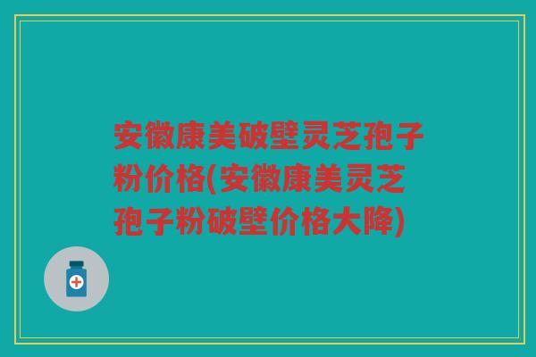 安徽康美破壁灵芝孢子粉价格(安徽康美灵芝孢子粉破壁价格大降)