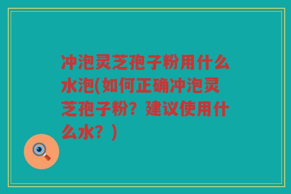 冲泡灵芝孢子粉用什么水泡(如何正确冲泡灵芝孢子粉？建议使用什么水？)