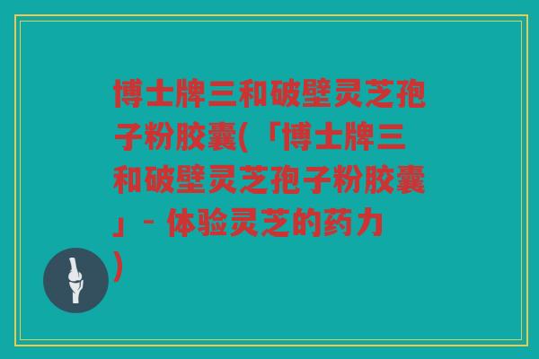 博士牌三和破壁灵芝孢子粉胶囊(「博士牌三和破壁灵芝孢子粉胶囊」- 体验灵芝的药力)
