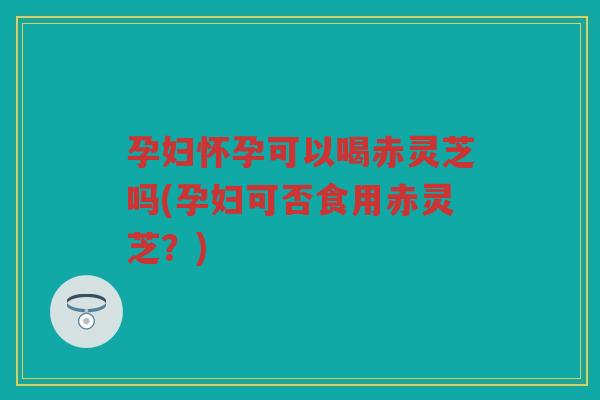 孕妇怀孕可以喝赤灵芝吗(孕妇可否食用赤灵芝？)
