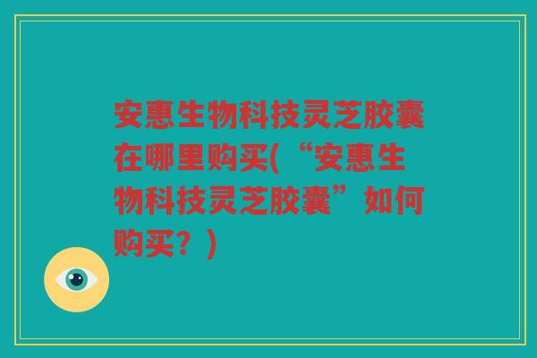 安惠生物科技灵芝胶囊在哪里购买(“安惠生物科技灵芝胶囊”如何购买？)