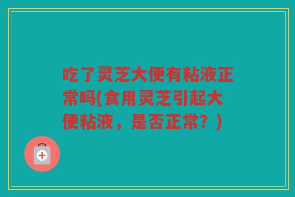 吃了灵芝大便有粘液正常吗(食用灵芝引起大便粘液，是否正常？)