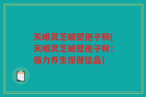 天峨灵芝破壁孢子粉(天峨灵芝破壁孢子粉：强力养生保健佳品)