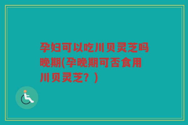 孕妇可以吃川贝灵芝吗晚期(孕晚期可否食用川贝灵芝?) 孕妇可以吃川贝灵芝吗晚期(孕晚期可否食用川贝灵芝?)