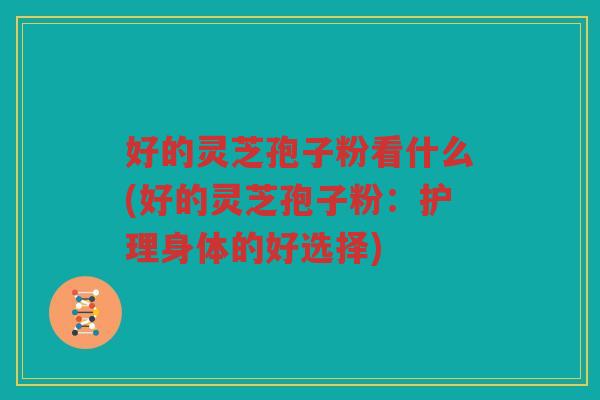 好的灵芝孢子粉看什么(好的灵芝孢子粉：护理身体的好选择)