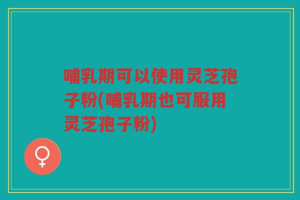 哺乳期可以使用灵芝孢子粉(哺乳期也可服用灵芝孢子粉)