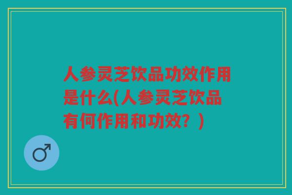 人参灵芝饮品功效作用是什么(人参灵芝饮品有何作用和功效？)