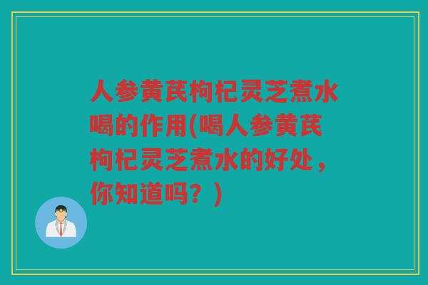 人参黄芪枸杞灵芝煮水喝的作用(喝人参黄芪枸杞灵芝煮水的好处，你知道吗？)