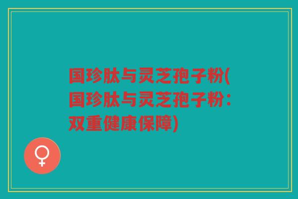 国珍肽与灵芝孢子粉(国珍肽与灵芝孢子粉：双重健康保障)