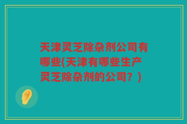 天津灵芝除杂剂公司有哪些(天津有哪些生产灵芝除杂剂的公司？)