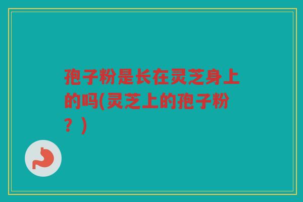 孢子粉是长在灵芝身上的吗(灵芝上的孢子粉？)