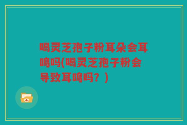 喝灵芝孢子粉耳朵会耳鸣吗(喝灵芝孢子粉会导致耳鸣吗？)