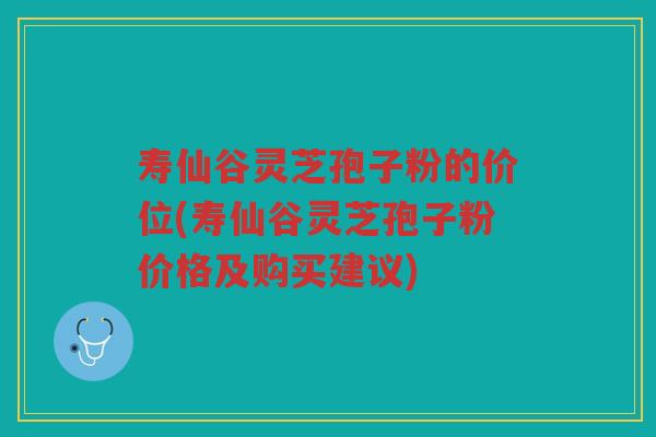 寿仙谷灵芝孢子粉的价位(寿仙谷灵芝孢子粉价格及购买建议)