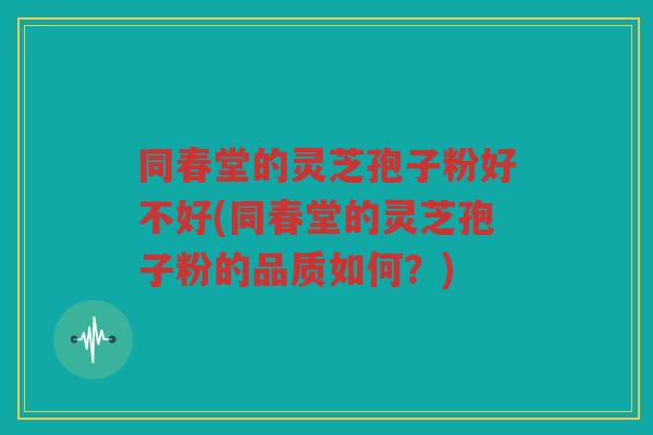 同春堂的灵芝孢子粉好不好(同春堂的灵芝孢子粉的品质如何？)