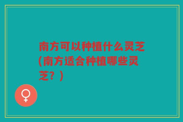 南方可以种植什么灵芝(南方适合种植哪些灵芝？)