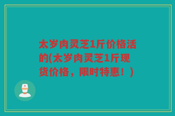 太岁肉灵芝1斤价格活的(太岁肉灵芝1斤现货价格，限时特惠！)