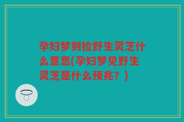 孕妇梦到捡野生灵芝什么意思(孕妇梦见野生灵芝是什么预兆?) 孕妇梦到捡野生灵芝什么意思(孕妇梦见野生灵芝是什么预兆?)