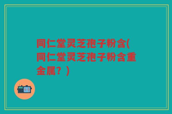 同仁堂灵芝孢子粉含(同仁堂灵芝孢子粉含重金属？)