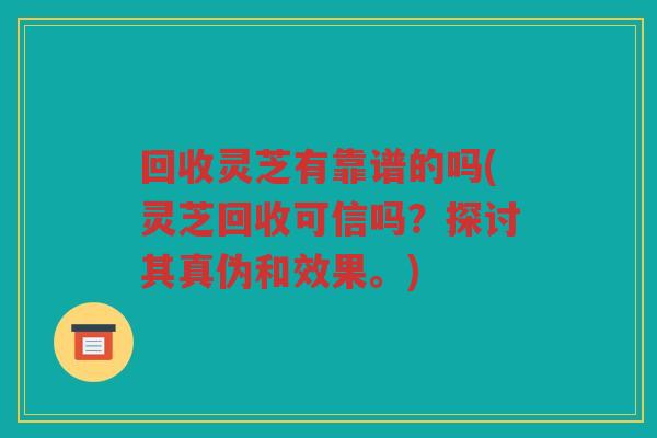 回收灵芝有靠谱的吗(灵芝回收可信吗？探讨其真伪和效果。)