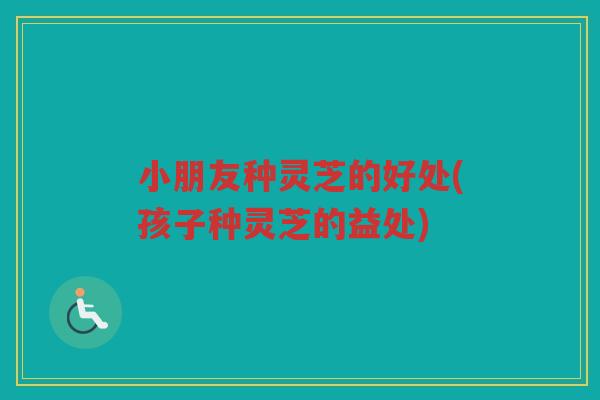 小朋友种灵芝的好处(孩子种灵芝的益处) 小朋友种灵芝的好处(孩子种灵芝的益处)