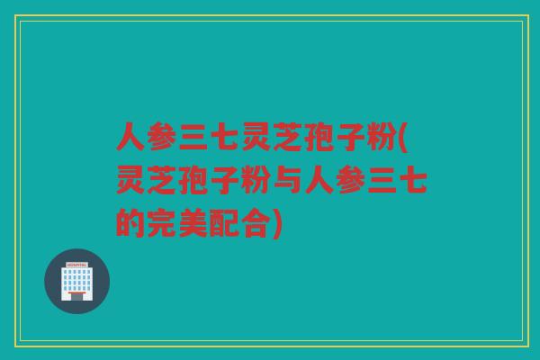 人参三七灵芝孢子粉(灵芝孢子粉与人参三七的完美配合)