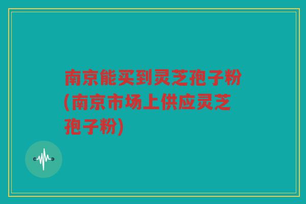 南京能买到灵芝孢子粉(南京市场上供应灵芝孢子粉)