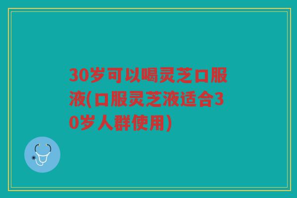 30岁可以喝灵芝口服液(口服灵芝液适合30岁人群使用)