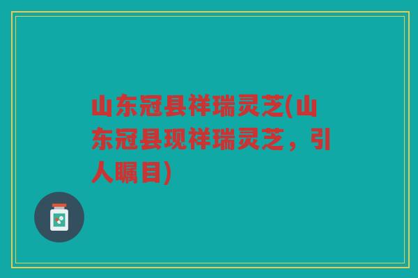 山东冠县祥瑞灵芝(山东冠县现祥瑞灵芝，引人瞩目)