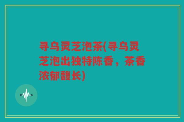 寻乌灵芝泡茶(寻乌灵芝泡出独特陈香，茶香浓郁馥长)