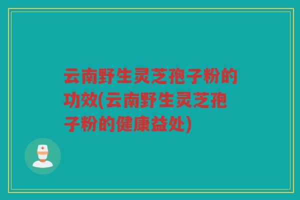 云南野生灵芝孢子粉的功效(云南野生灵芝孢子粉的健康益处)