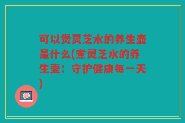 可以煲灵芝水的养生壶是什么(煮灵芝水的养生壶：守护健康每一天)