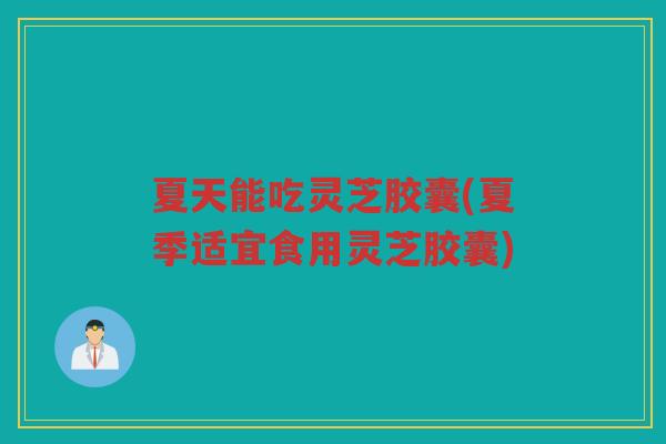 夏天能吃灵芝胶囊(夏季适宜食用灵芝胶囊)