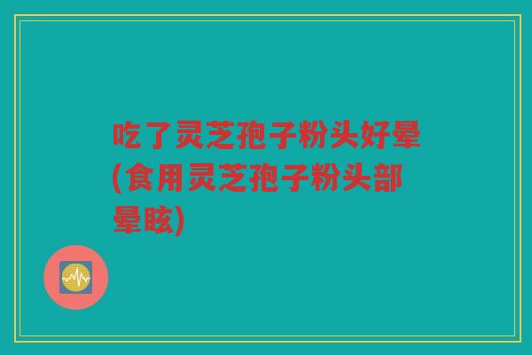 吃了灵芝孢子粉头好晕(食用灵芝孢子粉头部晕眩)