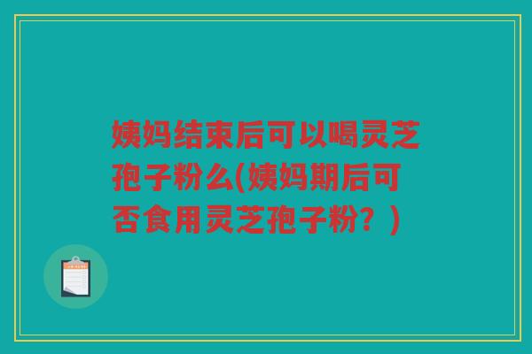 姨妈结束后可以喝灵芝孢子粉么(姨妈期后可否食用灵芝孢子粉？)