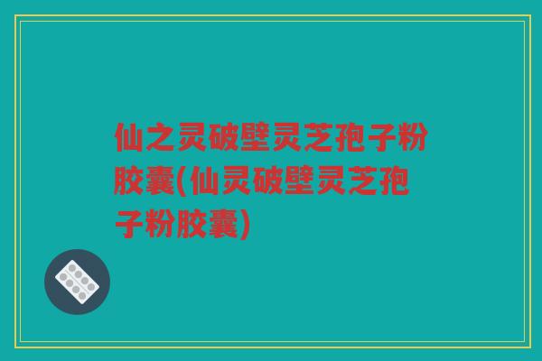 仙之灵破壁灵芝孢子粉胶囊(仙灵破壁灵芝孢子粉胶囊)