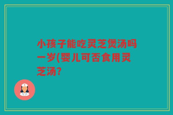 小孩子能吃灵芝煲汤吗一岁(婴儿可否食用灵芝汤？