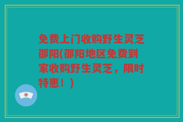 免费上门收购野生灵芝邵阳(邵阳地区免费到家收购野生灵芝，限时特惠！)