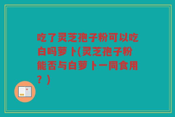 吃了灵芝孢子粉可以吃白吗萝卜(灵芝孢子粉能否与白萝卜一同食用?) 吃了灵芝孢子粉可以吃白吗萝卜(灵芝孢子粉能否与白萝卜一同食用?)