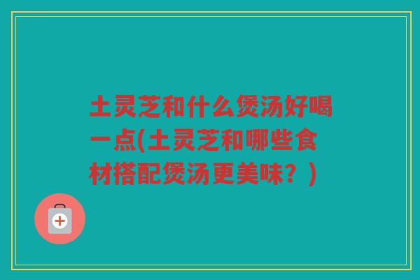 土灵芝和什么煲汤好喝一点(土灵芝和哪些食材搭配煲汤更美味？)