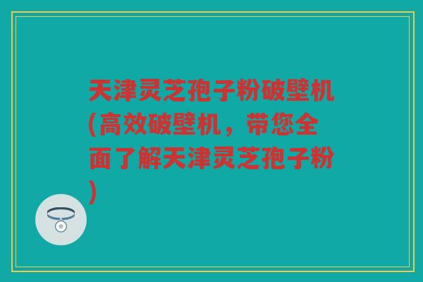 天津灵芝孢子粉破壁机(高效破壁机，带您全面了解天津灵芝孢子粉)