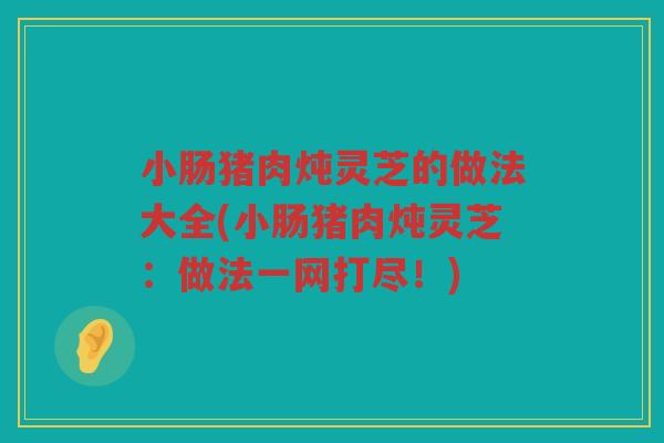 小肠猪肉炖灵芝的做法大全(小肠猪肉炖灵芝:做法一网打尽!) 小肠猪肉炖灵芝的做法大全(小肠猪肉炖灵芝:做法一网打尽!)