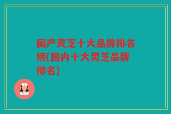 国产灵芝十大品牌排名榜(国内十大灵芝品牌排名)