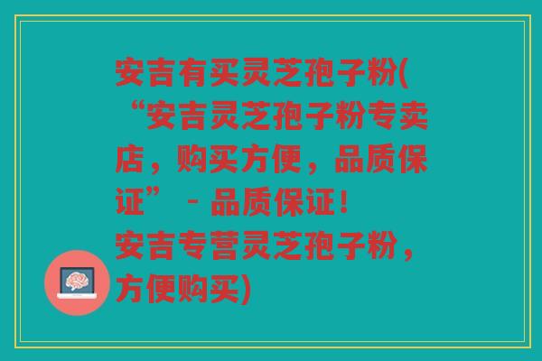 安吉有买灵芝孢子粉(“安吉灵芝孢子粉专卖店，购买方便，品质保证” - 品质保证！安吉专营灵芝孢子粉，方便购买)