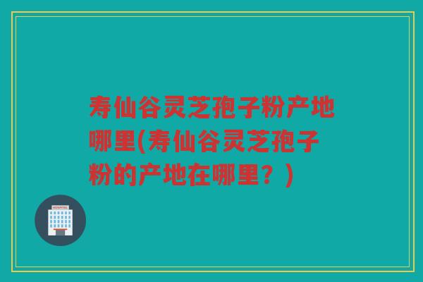 寿仙谷灵芝孢子粉产地哪里(寿仙谷灵芝孢子粉的产地在哪里？)